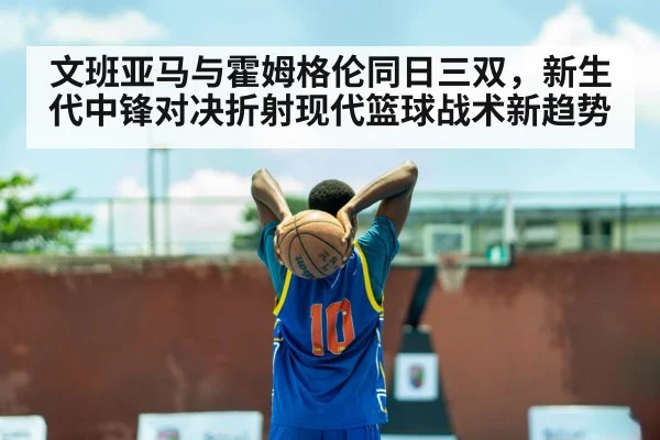 文班亚马与霍姆格伦同日三双，新生代中锋对决折射现代篮球战术新趋势